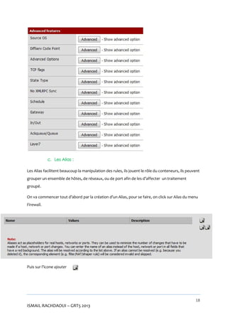 c. Les Alias :
Les Alias facilitent beaucoup la manipulation des rules, ils jouent le rôle du conteneurs, ils peuvent
grouper un ensemble de hôtes, de réseaux, ou de port afin de les d’affecter un traitement
groupé.
On va commencer tout d’abord par la création d’un Alias, pour se faire, on click sur Alias du menu
Firewall.

Puis sur l’icone ajouter

18

ISMAIL RACHDAOUI – GRT5 2013

 