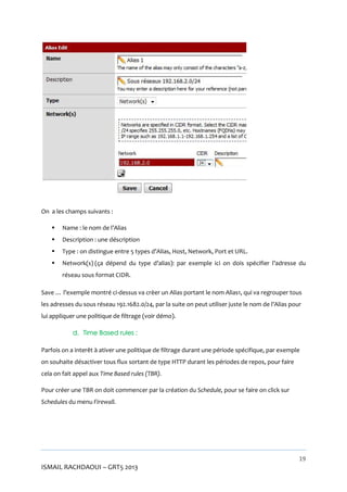 On a les champs suivants :


Name : le nom de l’Alias



Description : une déscription



Type : on distingue entre 5 types d’Alias, Host, Network, Port et URL.



Network(s) (ça dépend du type d’alias): par exemple ici on dois spécifier l’adresse du
réseau sous format CIDR.

Save … l’exemple montré ci-dessus va crèer un Alias portant le nom Alias1, qui va regrouper tous
les adresses du sous réseau 192.1682.0/24, par la suite on peut utiliser juste le nom de l’Alias pour
lui appliquer une politique de filtrage (voir démo).
d. Time Based rules :
Parfois on a interêt à ativer une politique de filtrage durant une période spécifique, par exemple
on souhaite désactiver tous flux sortant de type HTTP durant les périodes de repos, pour faire
cela on fait appel aux Time Based rules (TBR).
Pour créer une TBR on doit commencer par la création du Schedule, pour se faire on click sur
Schedules du menu Firewall.

19

ISMAIL RACHDAOUI – GRT5 2013

 
