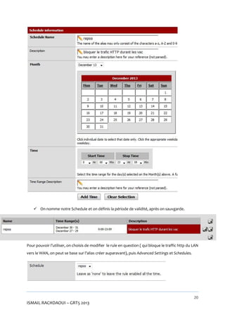  On nomme notre Schedule et on définis la période de validité, après on sauvgarde.

Pour pouvoir l’utiliser, on choisis de modifier le rule en question ( qui bloque le traffic http du LAN
vers le WAN, on peut se base sur l’alias créer auparavant), puis Advanced Settings et Schedules.

20

ISMAIL RACHDAOUI – GRT5 2013

 