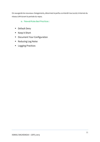 On sauvgarde les nouveaux changements, désormais le parfeu va interdir tout accès à internet du
réseau LAN durant la periode du repos.
e. Firewall Rules Best Practices :

 Default Deny
 Keep it Short
 Document Your Configuration
 Reducing Log Noise
 Logging Practices

21

ISMAIL RACHDAOUI – GRT5 2013

 