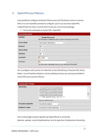 V.

OpenVPN sous Pfsence :
il est possible de configurer facilement Pfsence pour qu’il fonctionne comme un serveur
VPN, on va voir ensemble comment le configurer pour le cas du serveur OpenVPN.
L’objectif étant de créer un tunnel client-to-site avec une clé secret partagé.
 Par le menu principale on choisis VPN > OpenVPN.

On va configurer notre serveur en mode Peer to Peer (Shared Key), Protocole UDP, Device
Mode > tun et l’interface LAN,donc c’est les utilisateurs locaux qui vont pouvoir établir le
tunnel VPN avec le serveur Pfsence.

Pour la clé partagé on peut la générer par OpenVPN par la commande
Openvpn –genkey –secret /tmp/shared.key et on la copie dans l’emplacement Shared Key.

22

ISMAIL RACHDAOUI – GRT5 2013

 