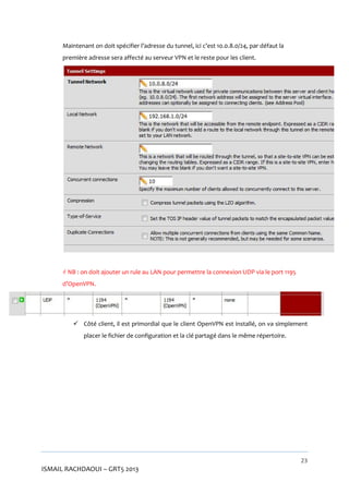 Maintenant on doit spécifier l’adresse du tunnel, ici c’est 10.0.8.0/24, par défaut la
première adresse sera affecté au serveur VPN et le reste pour les client.

 NB : on doit ajouter un rule au LAN pour permettre la connexion UDP via le port 1195
d’OpenVPN.

 Côté client, il est primordial que le client OpenVPN est installé, on va simplement
placer le fichier de configuration et la clé partagé dans le même répertoire.

23

ISMAIL RACHDAOUI – GRT5 2013

 