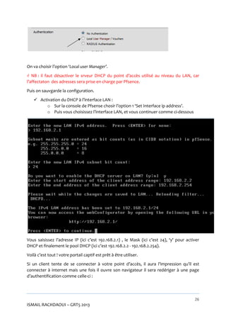 On va choisir l’option ‘Local user Manager’.
 NB : il faut désactiver le srveur DHCP du point d’accès utilisé au niveau du LAN, car
l’affectaton des adresses sera prise en charge par Pfsence.
Puis on sauvgarde la configuration.
 Activation du DHCP à l’interface LAN :
o Sur la console de Pfsense chosir l’option 1 ‘Set Interface ip address’.
o Puis vous choisissez l’interface LAN, et vous continuer comme ci-dessous

Vous saisissez l’adresse IP (ici c’est 192.168.2.1) , le Mask (ici c’est 24), ‘y’ pour activer
DHCP et finalement le pool DHCP (ici c’est 192.168.2.2 - 192.168.2.254).
Voilà c’est tout ! votre portail captif est prêt à être utiliser.
Si un client tente de se connecter à votre point d’accès, il aura l’impression qu’il est
connecter à internet mais une fois il ouvre son navigateur il sera redériger vers une page
d’authentification comme celle-ci :

26

ISMAIL RACHDAOUI – GRT5 2013

 