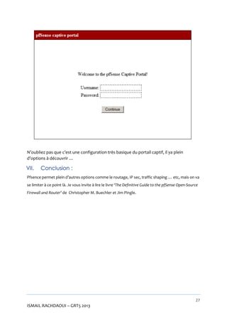 N’oubliez pas que c’est une configuration très basique du portail captif, il ya plein
d’options à découvrir …

VII.

Conclusion :

Pfsence permet plein d’autres options comme le routage, IP sec, traffic shaping … etc, mais on va
se limiter à ce point là. Je vous invite à lire le livre ‘The Definitive Guide to the pfSense Open-Source
Firewall and Router’ de Christopher M. Buechler et Jim Pingle.

27

ISMAIL RACHDAOUI – GRT5 2013

 