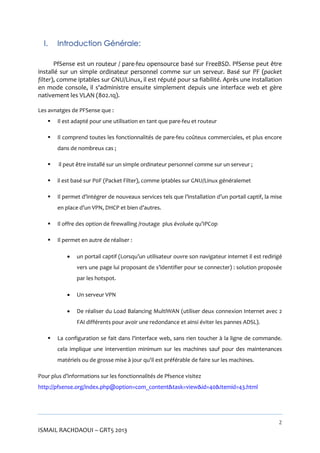 I.

Introduction Générale:

PfSense est un routeur / pare-feu opensource basé sur FreeBSD. PfSense peut être
installé sur un simple ordinateur personnel comme sur un serveur. Basé sur PF (packet
filter), comme iptables sur GNU/Linux, il est réputé pour sa fiabilité. Après une installation
en mode console, il s'administre ensuite simplement depuis une interface web et gère
nativement les VLAN (802.1q).
Les avnatges de PFSense que :


Il est adapté pour une utilisation en tant que pare-feu et routeur



Il comprend toutes les fonctionnalités de pare-feu coûteux commerciales, et plus encore
dans de nombreux cas ;



il peut être installé sur un simple ordinateur personnel comme sur un serveur ;



il est basé sur P0F (Packet Filter), comme iptables sur GNU/Linux généralemet



Il permet d’intégrer de nouveaux services tels que l’installation d’un portail captif, la mise
en place d’un VPN, DHCP et bien d’autres.



Il offre des option de firewalling /routage plus évoluée qu’IPCop



Il permet en autre de réaliser :


un portail captif (Lorsqu’un utilisateur ouvre son navigateur internet il est redirigé
vers une page lui proposant de s’identifier pour se connecter) : solution proposée
par les hotspot.



Un serveur VPN



De réaliser du Load Balancing MultiWAN (utiliser deux connexion Internet avec 2
FAI différents pour avoir une redondance et ainsi éviter les pannes ADSL).



La configuration se fait dans l'interface web, sans rien toucher à la ligne de commande.
cela implique une intervention minimum sur les machines sauf pour des maintenances
matériels ou de grosse mise à jour qu'il est préférable de faire sur les machines.

Pour plus d’informations sur les fonctionnalités de Pfsence visitez
http://pfsense.org/index.php@option=com_content&task=view&id=40&Itemid=43.html

2

ISMAIL RACHDAOUI – GRT5 2013

 