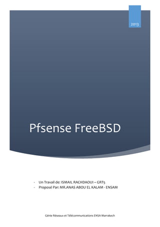 2013

Pfsense FreeBSD

-

Un Travail de: ISMAIL RACHDAOUI – GRT5
Proposé Par: MR.ANAS ABOU EL KALAM - ENSAM
Pour Toute question contactez moi sur :
ismail.rachdaoui@gmail.com ou via Facebook
FB.com/ismael.rachdaoui
Génie Réseaux et Télécommunications ENSA Marrakech

 