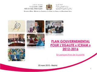 Plan Gouvernemental pour
l’Egalité 2012-2016.
1
PLAN GOUVERNEMENTAL
POUR L’EGALITE « ICRAM »
2012-2016
En perspective de la parité
05 mars 2015 - Madrid
 