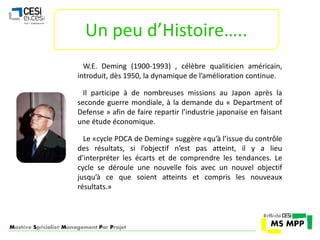 Un peu d’Histoire….. 
W.E. Deming (1900-1993) , célèbre qualiticien américain, 
introduit, dès 1950, la dynamique de l’amélioration continue. 
Il participe à de nombreuses missions au Japon après la 
seconde guerre mondiale, à la demande du « Department of 
Defense » afin de faire repartir l’industrie japonaise en faisant 
une étude économique. 
Le «cycle PDCA de Deming» suggère «qu’à l’issue du contrôle 
des résultats, si l’objectif n’est pas atteint, il y a lieu 
d’interpréter les écarts et de comprendre les tendances. Le 
cycle se déroule une nouvelle fois avec un nouvel objectif 
jusqu’à ce que soient atteints et compris les nouveaux 
résultats.» 
Mastère Spécialisé Management Par Projet 
 