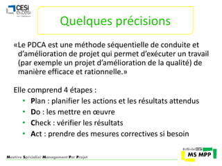 Quelques précisions 
«Le PDCA est une méthode séquentielle de conduite et 
d’amélioration de projet qui permet d’exécuter un travail 
(par exemple un projet d’amélioration de la qualité) de 
manière efficace et rationnelle.» 
Elle comprend 4 étapes : 
• Plan : planifier les actions et les résultats attendus 
• Do : les mettre en oeuvre 
• Check : vérifier les résultats 
• Act : prendre des mesures correctives si besoin 
Mastère Spécialisé Management Par Projet 
 