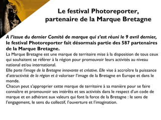 A l’issue du dernier Comité de marque qui s’est réuni le 9 avril dernier,
le festival Photoreporter fait désormais partie des 587 partenaires
de la Marque Bretagne.
La Marque Bretagne est une marque de territoire mise à la disposition de tous ceux
qui souhaitent se référer à la région pour promouvoir leurs activités au niveau
national et/ou international.
Elle porte l’image de la Bretagne innovante et créative. Elle vise à accroître la puissance
d’attractivité de la région et à valoriser l’image de la Bretagne en Europe et dans le
monde.
Chacun peut s’approprier cette marque de territoire à sa manière pour se faire
connaître et promouvoir ses intérêts et ses activités dans le respect d’un code de
marque et en adhérant aux valeurs qui font la force de la Bretagne : le sens de
l’engagement, le sens du collectif, l’ouverture et l’imagination.
Le festival Photoreporter,
partenaire de la Marque Bretagne
 