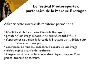 Le festival Photoreporter,
partenaire de la Marque Bretagne
Afficher cette marque de territoire permet de :
• bénéficier de la forte notoriété de la Bretagne ;
• profiter d’une image reconnue de qualité, de fiabilité… ;
• s’approprier ce qui fait la force de la Bretagne par l’adhésion aux
valeurs de la marque ; 
• contribuer, de manière collective, à construire une image
enrichie et plus actuelle du territoire ;
• intégrer un réseau professionnel dynamique composé d’une
grande diversité de secteurs.
 