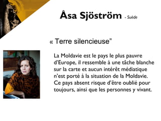 Åsa Sjöström - Suède
« Terre silencieuse”
La Moldavie est le pays le plus pauvre
d’Europe, il ressemble à une tâche blanche
sur la carte et aucun intérêt médiatique
n’est porté à la situation de la Moldavie.
Ce pays absent risque d’être oublié pour
toujours, ainsi que les personnes y vivant.
 