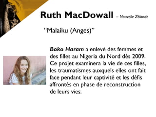Ruth MacDowall – Nouvelle Zélande
“Malaiku (Anges)”
Boko Haram a enlevé des femmes et
des filles au Nigeria du Nord dès 2009.
Ce projet examinera la vie de ces filles,
les traumatismes auxquels elles ont fait
face pendant leur captivité et les défis
affrontés en phase de reconstruction
de leurs vies.
 