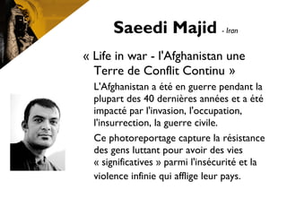 Saeedi Majid - Iran
« Life in war - l'Afghanistan une
Terre de Conflit Continu »
L'Afghanistan a été en guerre pendant la
plupart des 40 dernières années et a été
impacté par l'invasion, l'occupation,
l'insurrection, la guerre civile.
Ce photoreportage capture la résistance
des gens luttant pour avoir des vies
« significatives » parmi l'insécurité et la
violence infinie qui afflige leur pays.
 