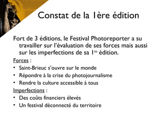 Constat de la 1ère édition
Fort de 3 éditions, le Festival Photoreporter a su
travailler sur l’évaluation de ses forces mais aussi
sur les imperfections de sa 1ère
édition.
Forces :
• Saint-Brieuc s’ouvre sur le monde
• Répondre à la crise du photojournalisme
• Rendre la culture accessible à tous
Imperfections :
• Des coûts financiers élevés
• Un festival déconnecté du territoire
 