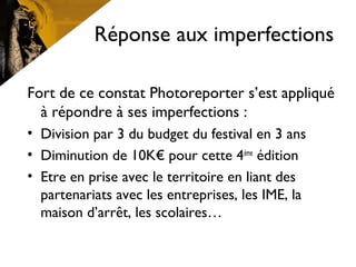 Réponse aux imperfections
Fort de ce constat Photoreporter s’est appliqué
à répondre à ses imperfections :
• Division par 3 du budget du festival en 3 ans
• Diminution de 10K€ pour cette 4ème
édition
• Etre en prise avec le territoire en liant des
partenariats avec les entreprises, les IME, la
maison d’arrêt, les scolaires…
 