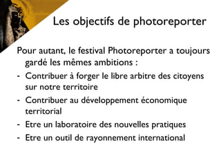 Les objectifs de photoreporter
Pour autant, le festival Photoreporter a toujours
gardé les mêmes ambitions :
- Contribuer à forger le libre arbitre des citoyens
sur notre territoire
- Contribuer au développement économique
territorial
- Etre un laboratoire des nouvelles pratiques
- Etre un outil de rayonnement international
 