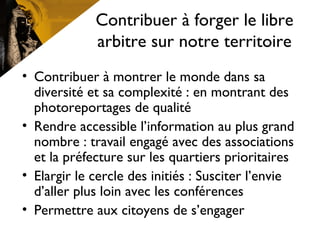 Contribuer à forger le libre
arbitre sur notre territoire
• Contribuer à montrer le monde dans sa
diversité et sa complexité : en montrant des
photoreportages de qualité
• Rendre accessible l’information au plus grand
nombre : travail engagé avec des associations
et la préfecture sur les quartiers prioritaires
• Elargir le cercle des initiés : Susciter l’envie
d’aller plus loin avec les conférences
• Permettre aux citoyens de s’engager
 