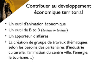 Contribuer au développement
économique territorial
• Un outil d’animation économique
• Un outil de B to B (Business to Business)
• Un apporteur d’affaires
• La création de groupe de travaux thématiques
selon les besoins des partenaires (l’industrie
culturelle, l’animation du centre ville, l’énergie,
le tourisme…)
 