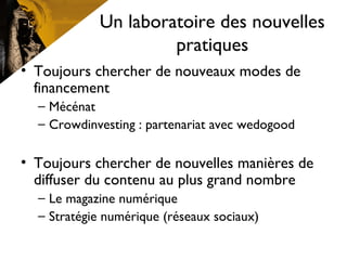 Un laboratoire des nouvelles
pratiques
• Toujours chercher de nouveaux modes de
financement
– Mécénat
– Crowdinvesting : partenariat avec wedogood
• Toujours chercher de nouvelles manières de
diffuser du contenu au plus grand nombre
– Le magazine numérique
– Stratégie numérique (réseaux sociaux)
 