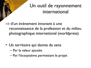 Un outil de rayonnement
international
⇒ d’un évènement innovant à une
reconnaissance de la profession et du milieu
photographique international (worldpress)
• Un territoire qui donne du sens
– Par la valeur ajoutée
– Par l’écosystème permettant le projet
 
