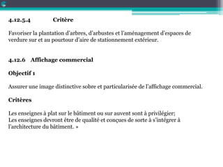 4.12.5.4 Critère
Favoriser la plantation d’arbres, d’arbustes et l’aménagement d’espaces de
verdure sur et au pourtour d’aire de stationnement extérieur.
4.12.6 Affichage commercial
Objectif 1
Assurer une image distinctive sobre et particularisée de l’affichage commercial.
Critères
Les enseignes à plat sur le bâtiment ou sur auvent sont à privilégier;
Les enseignes devront être de qualité et conçues de sorte à s’intégrer à
l’architecture du bâtiment. »
 