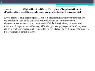 « 4.12 Objectifs et critères d’un plan d’implantation et
d’intégration architecturale pour un projet intégré commercial
L’évaluation d’un plan d’implantation et d’intégration architecturale pour les
demandes de permis de construction, de lotissement ou de certificat
d’autorisation incluant tous travaux relatifs à la fenestration, au parement
extérieur, à la peinture extérieure, à l’aménagement paysager, à l’aménagement
d’une aire de stationnement, d’une allée de circulation de tout immeuble située à
l’intérieur d’un projet intégré.
 