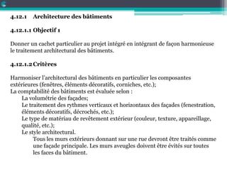 4.12.1 Architecture des bâtiments
4.12.1.1 Objectif 1
Donner un cachet particulier au projet intégré en intégrant de façon harmonieuse
le traitement architectural des bâtiments.
4.12.1.2Critères
Harmoniser l’architectural des bâtiments en particulier les composantes
extérieures (fenêtres, éléments décoratifs, corniches, etc.);
La comptabilité des bâtiments est évaluée selon :
La volumétrie des façades;
Le traitement des rythmes verticaux et horizontaux des façades (fenestration,
éléments décoratifs, décrochés, etc.);
Le type de matériau de revêtement extérieur (couleur, texture, appareillage,
qualité, etc.);
Le style architectural.
Tous les murs extérieurs donnant sur une rue devront être traités comme
une façade principale. Les murs aveugles doivent être évités sur toutes
les faces du bâtiment.
 