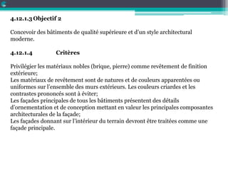 4.12.1.3Objectif 2
Concevoir des bâtiments de qualité supérieure et d’un style architectural
moderne.
4.12.1.4 Critères
Privilégier les matériaux nobles (brique, pierre) comme revêtement de finition
extérieure;
Les matériaux de revêtement sont de natures et de couleurs apparentées ou
uniformes sur l’ensemble des murs extérieurs. Les couleurs criardes et les
contrastes prononcés sont à éviter;
Les façades principales de tous les bâtiments présentent des détails
d’ornementation et de conception mettant en valeur les principales composantes
architecturales de la façade;
Les façades donnant sur l’intérieur du terrain devront être traitées comme une
façade principale.
 