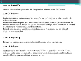 4.12.1.5 Objectif 3
Assurer un traitement particulier des composantes architecturales des façades.
4.12.1.6 Critères
Les façades comportent des décrochés (avancés, retraits) assurant la mise en valeur des
rythmes verticaux;
Les façades sont marquées par l’utilisation d’éléments décoratifs ou par le traitement des
revêtements extérieurs utilisés soulignant les différents étages ou les ouvertures et assurant
ainsi la mise en valeur des rythmes horizontaux;
Les entrées principales aux bâtiments sont marquées et encadrées par un élément
d’architecture particulier;
4.12.1.7 Objectif 4
Intégrer les composantes fonctionnelles des bâtiments à leur architecture.
4.12.1.8 Critères
Tout accessoire installé sur le toit du bâtiment, comme le système de ventilation, les
antennes ou tut autre équipement de même nature, doit être adéquatement installé, de
manière à limiter sa perception au niveau de la rue;
 