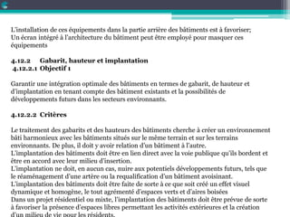 L’installation de ces équipements dans la partie arrière des bâtiments est à favoriser;
Un écran intégré à l’architecture du bâtiment peut être employé pour masquer ces
équipements
4.12.2 Gabarit, hauteur et implantation
4.12.2.1 Objectif 1
Garantir une intégration optimale des bâtiments en termes de gabarit, de hauteur et
d’implantation en tenant compte des bâtiment existants et la possibilités de
développements futurs dans les secteurs environnants.
4.12.2.2 Critères
Le traitement des gabarits et des hauteurs des bâtiments cherche à créer un environnement
bâti harmonieux avec les bâtiments situés sur le même terrain et sur les terrains
environnants. De plus, il doit y avoir relation d’un bâtiment à l’autre.
L’implantation des bâtiments doit être en lien direct avec la voie publique qu’ils bordent et
être en accord avec leur milieu d’insertion.
L’implantation ne doit, en aucun cas, nuire aux potentiels développements futurs, tels que
le réaménagement d’une artère ou la requalification d’un bâtiment avoisinant.
L’implantation des bâtiments doit être faite de sorte à ce que soit créé un effet visuel
dynamique et homogène, le tout agrémenté d’espaces verts et d’aires boisées
Dans un projet résidentiel ou mixte, l’implantation des bâtiments doit être prévue de sorte
à favoriser la présence d’espaces libres permettant les activités extérieures et la création
 