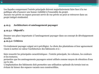 Les façades comprenant l’entrée principale doivent majoritairement faire face à la rue
publique afin d’assurer une bonne visibilité à l’ensemble du projet.
Aucune rue privée ou espace pouvant servir de rue privée ne peut se retrouver dans un
projet intégré résidentiel.
4.12.3 Architecture et aménagement paysager
4.12.3.1 Objectif 1
Donner une place importante à l’aménagement paysager dans un concept de développement
durable.
4.12.3.2 Critères
Un traitement paysager soigné est à privilégier. Le choix des plantations et leur agencement
visent à mettre en valeur l’architecture des bâtiments et à :
faire ressortir les principales caractéristiques : l’entrée principale, les volumes, les couleurs
et les textures;
permettre que les aménagements paysagers soient utilisés comme moyen de rétention d’eau
sur le site.
L’implantation des bâtiments doit permettre une utilisation optimale du terrain tout en
évitant de laisser des espaces vacants non constructibles.
 