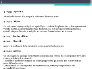 4.12.3.3 Objectif 2
Relier les bâtiments à la rue par le traitement des cours avant.
4.12.3.4 Critère
Un traitement paysager soigné est à privilégier. Le choix des plantations et leur agencement
visent à mettre en valeur l’architecture des bâtiments et à faire ressortir les principales
caractéristiques : l’entrée principale, les volumes, les couleurs et les textures.
4.12.4 Sentier piéton
4.12.4.1 Objectif 1
Assurer la continuité de la circulation piétonne entre les bâtiments.
4.12.4.2 Critères
Un aménagement paysagé permettant une délimitation précise du sentier piéton devra être
aménagée le long de tout sentier;
Tout sentier devra faire l’objet d’un éclairage approprié qui évitera de s’étendre sur les
propriétés adjacentes;
Le revêtement du sentier piéton devra être durable, esthétique et permettre une
perméabilité supérieure.
 