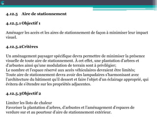 4.12.5 Aire de stationnement
4.12.5.1 Objectif 1
Aménager les accès et les aires de stationnement de façon à minimiser leur impact
visuel.
4.12.5.2Critères
Un aménagement paysager spécifique devra permettre de minimiser la présence
visuelle de toute aire de stationnement. À cet effet, une plantation d’arbres et
d’arbustes ainsi qu’une modulation de terrain sont à privilégier;
Le nombre et l’espace réservé aux accès véhiculaires devraient être limités;
Toute aire de stationnement devra avoir des lampadaires s’harmonisant avec
l’architecture du bâtiment qu’il dessert et faire l’objet d’un éclairage approprié, qui
évitera de s’étendre sur les propriétés adjacentes.
4.12.5.3Objectif 2
Limiter les îlots de chaleur
Favoriser la plantation d’arbres, d’arbustes et l’aménagement d’espaces de
verdure sur et au pourtour d’aire de stationnement extérieur.
 