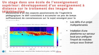 Un stage dans une école de l'enseignement
supérieur: développement d'un enseignement à
distance sur le traitement des images de
télédétection aspects passionnants de l'ingéniérie pédagogique: le
• Découverte d'un des
  défi consistant à accumuler en peu de temps suffisamment de connaissances
  sur le sujet enseigné pour le comprendre...
                                                            •   Les défis d'un projet
                                                                multipartenaires

                                                            •   Intallation d'une
                                                                plateforme sur serveur
                                                                local pour préfigurer
                                                                l'import de modules
                                                                conçus sous Scénari
 