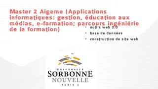 Master 2 Aigeme (Applications
informatiques: gestion, éducation aux
médias, e-formation; parcours ingéniérie
de gestion de projet e-
 •  la formation)       • outils web 2.0
    learning                • base de données
•    problématiques du      • construction de site web
    tutorat
                            • droit et e-learning
•   sociologie des médias
                            • formats et normes pour la
•    technique et             FOAD
    organisation de la
                            • contruction des connaissances
    visioconférence
                              et formations numériques
 