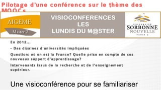 Pilotage d'une conférence sur le thème des
MOOCs



  En 2012...
  - Des dizaines d'universités impliquées
  Question: où en est la France? Quelle prise en compte de ces
  nouveaux support d'apprentissage?
  Intervenants issus de la recherche et de l'enseignement
  supérieur.
 