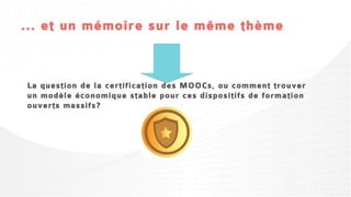 ... et un mémoire sur le même thème



La question de la certification des MOOCs, ou comment trouver
un modèle économique stable pour ces dispositifs de formation
ouverts massifs?
 