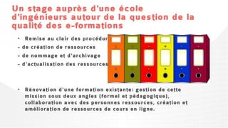 Un stage auprès d'une école
d'ingénieurs autour de la question de la
qualité des e-formations
• Remise au clair des
  procédures
- de création de ressources
- de nommage et
   d'archivage
- d'actualisation des
   ressources
 • Rénovation d'une formation existante: gestion de cette
   mission sous deux angles (formel et pédagogique),
   collaboration avec des personnes ressources, création et
   amélioration de ressources de cours en ligne.
 