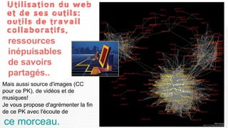 Utilisation du web
 et de ses outils:
 outils de travail
 collaboratifs,
 ressources
 inépuisables
 de savoirs
 partagés..
Mais aussi source d'images (CC
pour ce PK), de vidéos et de
musiques!
Je vous propose d'agrémenter la fin
de ce PK avec l'écoute de
ce morceau.
 