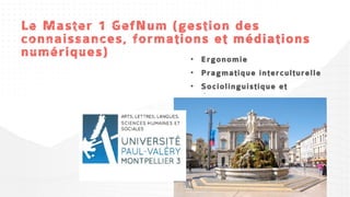 Le Master 1 GefNum (gestion des
connaissances, formations et médiations
numériques)            • Ergonomie
• Apprentissages en ligne, formations et
                                           • Pragmatique interculturelle
supports
• Communication électronique médiée        • Sociolinguistique et
                                             didactique
• Cultures numériques
 
