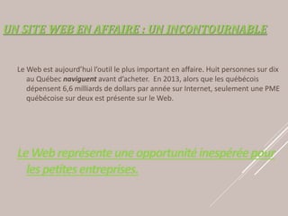 UN SITE WEB EN AFFAIRE : UN INCONTOURNABLE
Le Web est aujourd’hui l’outil le plus important en affaire. Huit personnes sur dix
au Québec naviguent avant d’acheter. En 2013, alors que les québécois
dépensent 6,6 milliards de dollars par année sur Internet, seulement une PME
québécoise sur deux est présente sur le Web.
LeWebreprésenteuneopportunitéinespéréepour
lespetitesentreprises.
 