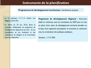 Programmes de développement territoriaux : attributions propres
Instruments de la planification
Programme de développement Régional : Document
établi en cohérence avec les orientations du SRAT pour la mise
en place d’une vision de développement territorial durable sur
la base d’une approche participative et concertée en cohérence
avec les orientations des politiques publiques,
Situation : 11/12 PDR.
•la loi organique n°111.14 relative aux
Régions (article 83) ;
•Le décret du 29 juin 2016, fixant la
procédure d’élaboration du programme de
développement régional, de son suivi, de son
actualisation, de son évaluation et des
mécanismes de dialogue et de concertation
pour son élaboration
14
 