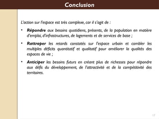 17
L’action sur l’espace est très complexe, car il s’agit de :
• Répondre aux besoins quotidiens, présents, de la population en matière
d’emploi, d’infrastructures, de logements et de services de base ;
• Rattraper les retards constatés sur l’espace urbain et combler les
multiples déficits quantitatif et qualitatif pour améliorer la qualités des
espaces de vie ;
• Anticiper les besoins futurs en créant plus de richesses pour répondre
aux défis du développement, de l’attractivité et de la compétitivité des
territoires.
Conclusion
 