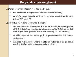 4
Le phénomène urbain à l’échelle mondiale montre que :
– Plus de la moitié de la population mondiale vit dans les villes ;
– Ce chiffre devrait atteindre 66% de la population mondiale en 2050, et
près de 85% en 2100.
Cela constitue à la fois une opportunité et un défi :
– Les villes produisent actuellement 80% du PIB mondial, et abritent plus de
50% de la population mondiale, sur 3% de la superficie de la terre. Les 100
villes les plus riches génèrent 35% du PIB mondial (ONU HABITAT III);
– Le défi à relever est celui de tirer profit des potentialités dont l’urbanisation
est porteuse ;
– L’absence de planification urbaine constitue un facteur de risque qui posera
des défis d’ordres social, environnemental et sanitaire.
Rappel du contexte général
 