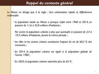 6
Le Maroc ne déroge pas à la règle : Une urbanisation rapide et difficilement
maîtrisable
‒ la population totale au Maroc a presque triplé entre 1960 et 2014, en
passant de 11,6 à 32,8 millions d’habitants ;
Par contre la population urbaine a plus que quintuplé en passant de 3,4 à
19,3 millions d’habitants, durant la même période ;
‒ les villes et les centres urbains constituent l’espace de vie de 60,3 % des
marocains ;
‒ En 2014, la population urbaine est égale à la population globale de
l’année 1980 ;
‒ En 2024, la population urbaine atteindra plus de 65 % .
Rappel du contexte général
 