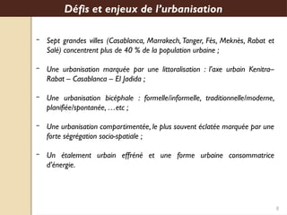 8
‒ Sept grandes villes (Casablanca, Marrakech, Tanger, Fès, Meknès, Rabat et
Salé) concentrent plus de 40 % de la population urbaine ;
‒ Une urbanisation marquée par une littoralisation : l’axe urbain Kenitra–
Rabat – Casablanca – El Jadida ;
‒ Une urbanisation bicéphale : formelle/informelle, traditionnelle/moderne,
planifiée/spontanée, …etc ;
‒ Une urbanisation compartimentée, le plus souvent éclatée marquée par une
forte ségrégation socio-spatiale ;
‒ Un étalement urbain effréné et une forme urbaine consommatrice
d’énergie.
Défis et enjeux de l’urbanisation
 