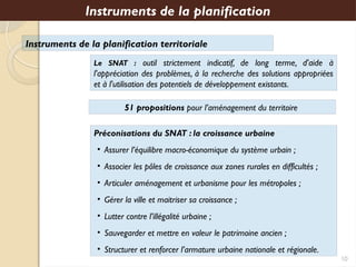 Instruments de la planification territoriale
Le SNAT : outil strictement indicatif, de long terme, d'aide à
l'appréciation des problèmes, à la recherche des solutions appropriées
et à l'utilisation des potentiels de développement existants.
Instruments de la planification
Préconisations du SNAT : la croissance urbaine
• Assurer l’équilibre macro-économique du système urbain ;
• Associer les pôles de croissance aux zones rurales en difficultés ;
• Articuler aménagement et urbanisme pour les métropoles ;
• Gérer la ville et maitriser sa croissance ;
• Lutter contre l’illégalité urbaine ;
• Sauvegarder et mettre en valeur le patrimoine ancien ;
• Structurer et renforcer l’armature urbaine nationale et régionale.
10
51 propositions pour l’aménagement du territoire
 