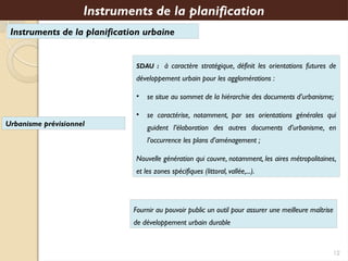 Instruments de la planification urbaine
SDAU : à caractère stratégique, définit les orientations futures de
développement urbain pour les agglomérations :
• se situe au sommet de la hiérarchie des documents d’urbanisme;
• se caractérise, notamment, par ses orientations générales qui
guident l’élaboration des autres documents d’urbanisme, en
l’occurrence les plans d’aménagement ;
Nouvelle génération qui couvre, notamment, les aires métropolitaines,
et les zones spécifiques (littoral, vallée,...).
Instruments de la planification
12
Urbanisme prévisionnel
Fournir au pouvoir public un outil pour assurer une meilleure maîtrise
de développement urbain durable
 