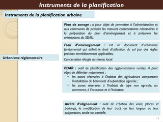 Instruments de la planification urbaine
Plan d’aménagement : est un document d’urbanisme
fondamental qui définit le droit d’utilisation du sol par des règles
précises immédiatement applicables;
Concertation élargie au niveau local.
PDAR : outil de planification des agglomérations rurales. Il pour
objet de délimiter notamment :
• les zones réservées à l'habitat des agriculteurs comportant
l'installation de bâtiments d'exploitation agricole ;
• les zones réservées à l'habitat de type non agricole, au
commerce, à l'artisanat et à l'industrie.
Instruments de la planification
Arrêté d’alignement : outil de création des voies, places et
parkings, la modification de leur tracé ou leur largeur ou leur
suppression, totale ou partielle.
13
Plan de zonage : a pour objet de permettre à l’administration et
aux communes de prendre les mesures conservatoires nécessaires à
la préparation du plan d’aménagement et à préserver les
orientations du SDAU.
Urbanisme réglementaire
 